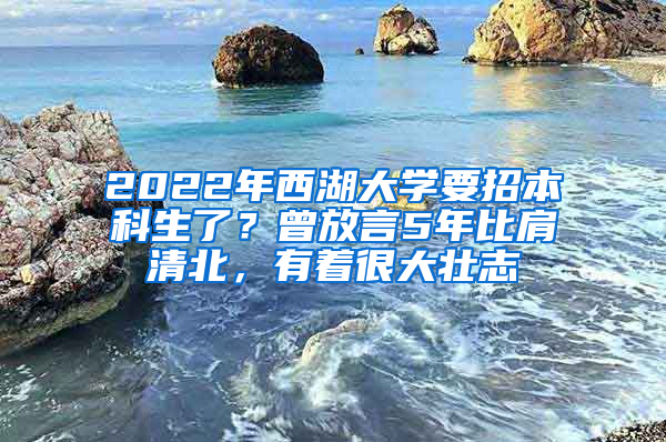 2022年西湖大学要招本科生了？曾放言5年比肩清北，有着很大壮志