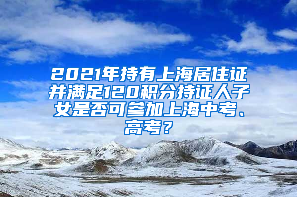 2021年持有上海居住证并满足120积分持证人子女是否可参加上海中考、高考？