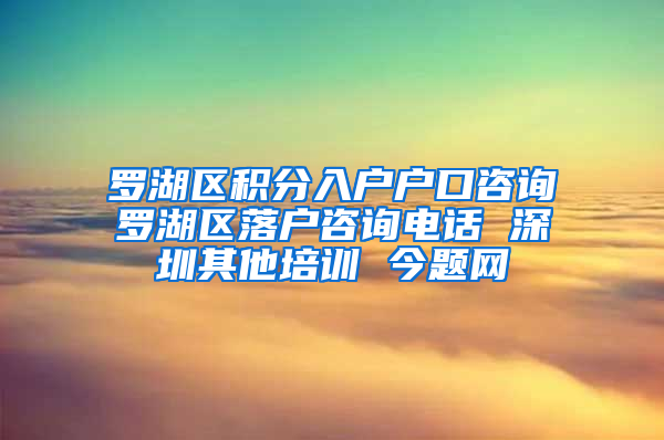 罗湖区积分入户户口咨询　罗湖区落户咨询电话 深圳其他培训 今题网