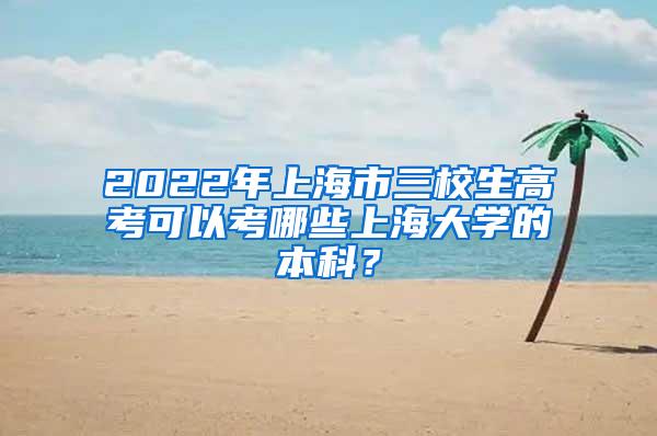 2022年上海市三校生高考可以考哪些上海大学的本科？