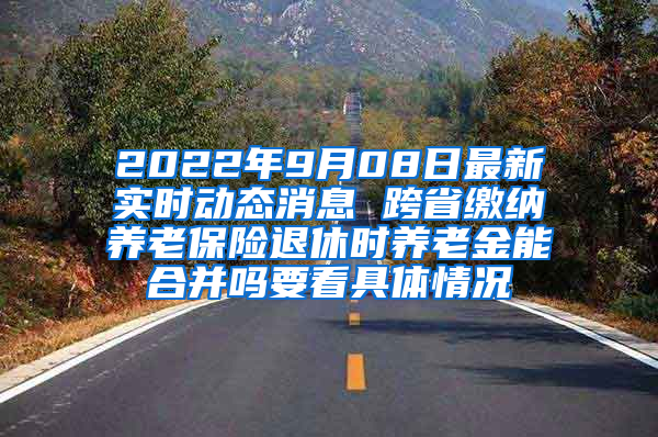 2022年9月08日最新实时动态消息 跨省缴纳养老保险退休时养老金能合并吗要看具体情况