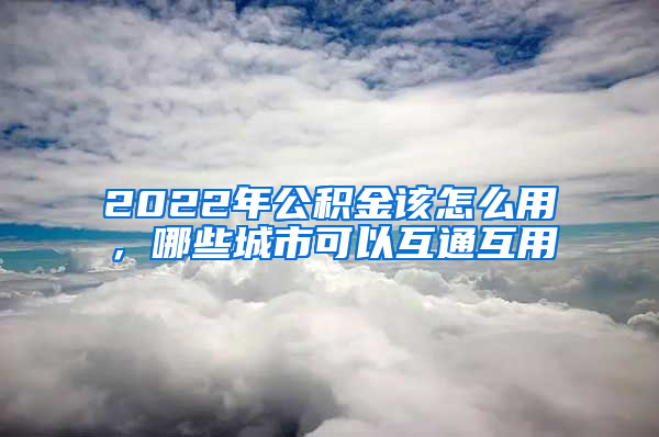 2022年公积金该怎么用，哪些城市可以互通互用