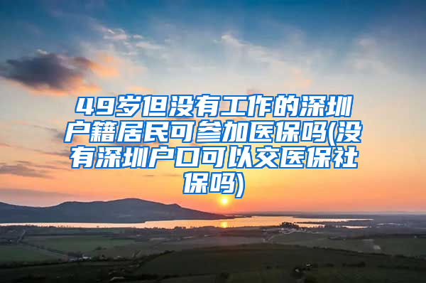 49岁但没有工作的深圳户籍居民可参加医保吗(没有深圳户口可以交医保社保吗)