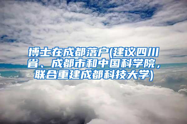 博士在成都落户(建议四川省、成都市和中国科学院，联合重建成都科技大学)