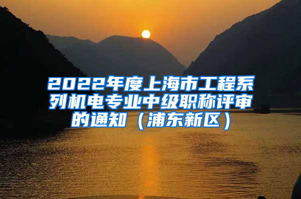 2022年度上海市工程系列机电专业中级职称评审的通知（浦东新区）