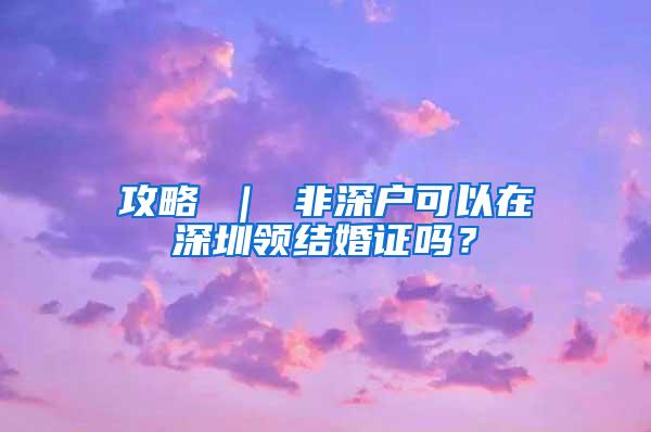 攻略 ｜ 非深户可以在深圳领结婚证吗？