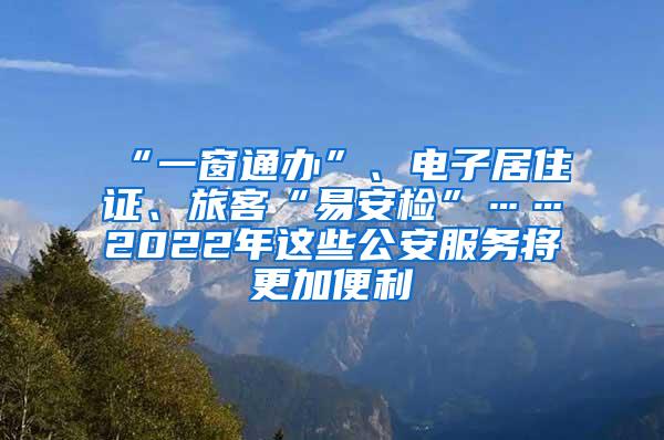 “一窗通办”、电子居住证、旅客“易安检”……2022年这些公安服务将更加便利