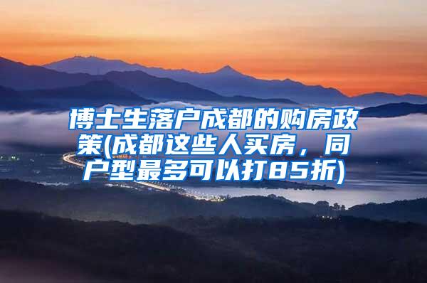 博士生落户成都的购房政策(成都这些人买房，同户型最多可以打85折)