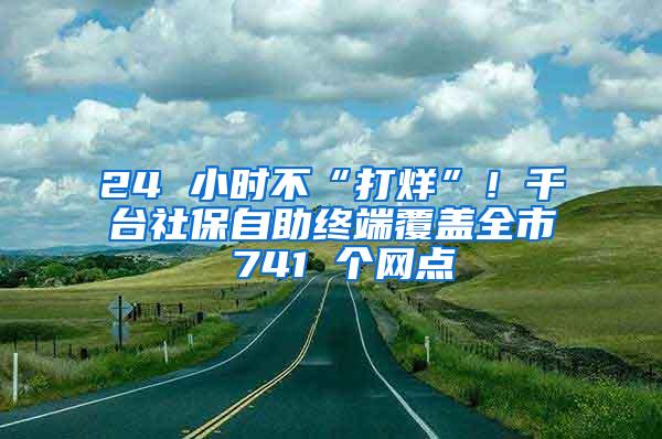 24 小时不“打烊”！千台社保自助终端覆盖全市 741 个网点