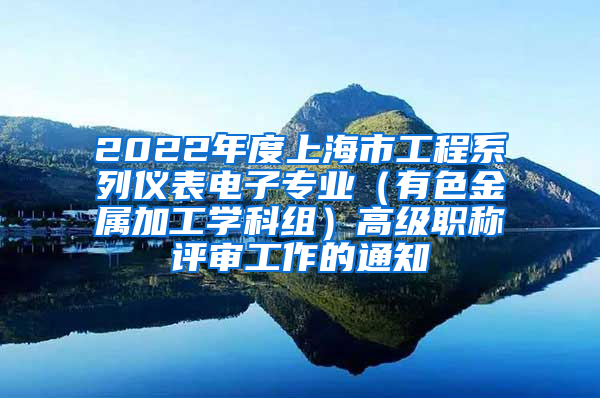 2022年度上海市工程系列仪表电子专业（有色金属加工学科组）高级职称评审工作的通知