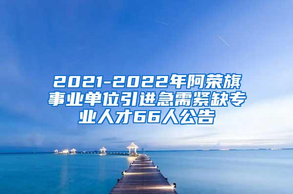 2021-2022年阿荣旗事业单位引进急需紧缺专业人才66人公告