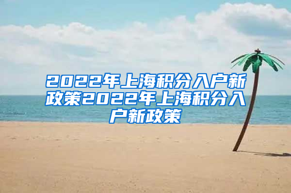 2022年上海积分入户新政策2022年上海积分入户新政策