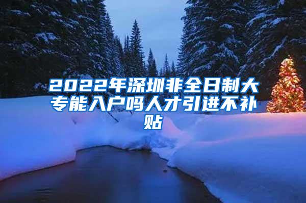 2022年深圳非全日制大专能入户吗人才引进不补贴