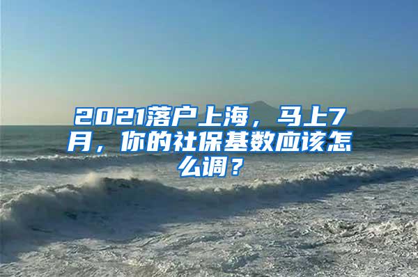 2021落户上海，马上7月，你的社保基数应该怎么调？