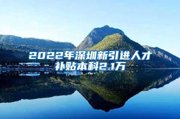 2022年深圳新引进人才补贴本科2.1万