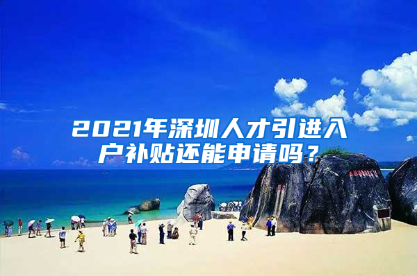 2021年深圳人才引进入户补贴还能申请吗？