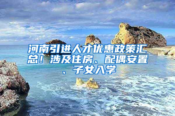 河南引进人才优惠政策汇总！涉及住房、配偶安置、子女入学