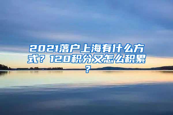 2021落户上海有什么方式？120积分又怎么积累？