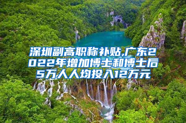 深圳副高职称补贴,广东2022年增加博士和博士后5万人人均投入12万元