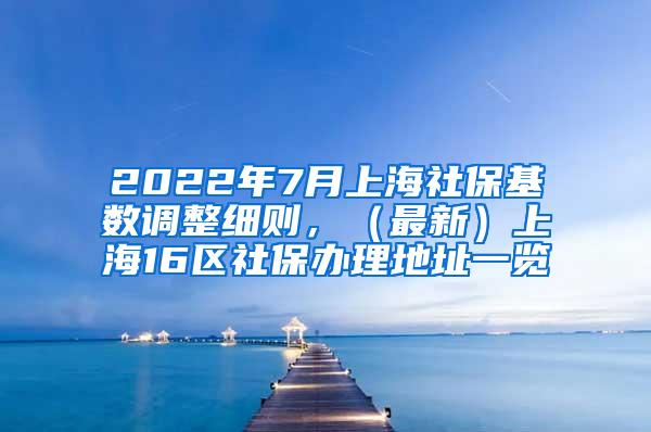 2022年7月上海社保基数调整细则，（最新）上海16区社保办理地址一览