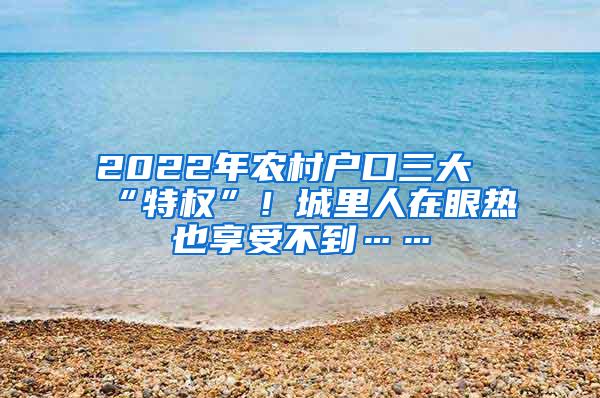 2022年农村户口三大“特权”！城里人在眼热也享受不到……