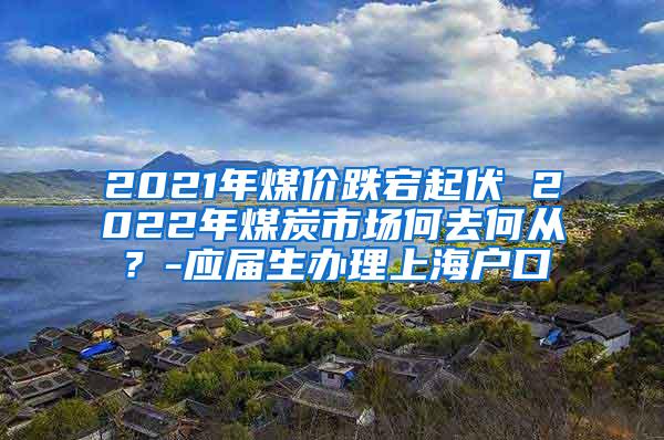 2021年煤价跌宕起伏 2022年煤炭市场何去何从？-应届生办理上海户口