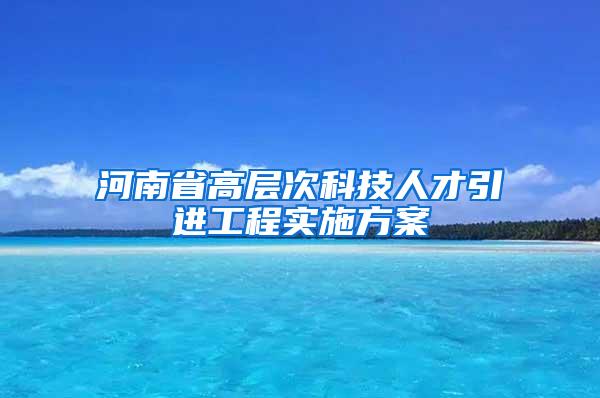 河南省高层次科技人才引进工程实施方案