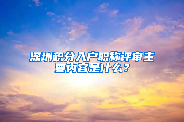 深圳积分入户职称评审主要内容是什么？