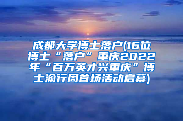 成都大学博士落户(16位博士“落户”重庆2022年“百万英才兴重庆”博士渝行周首场活动启幕)