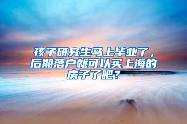 孩子研究生马上毕业了，后期落户就可以买上海的房子了吧？