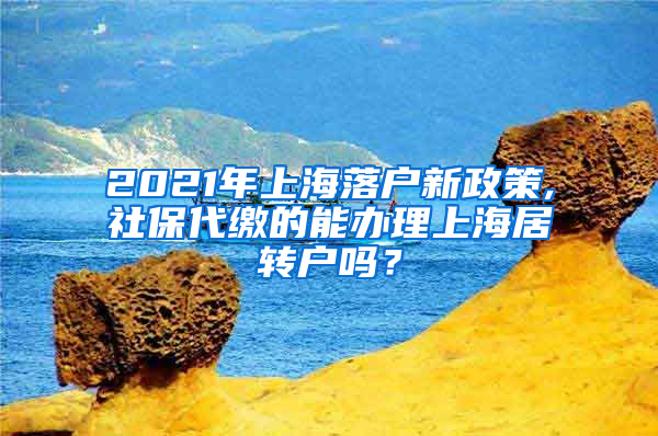 2021年上海落户新政策,社保代缴的能办理上海居转户吗？