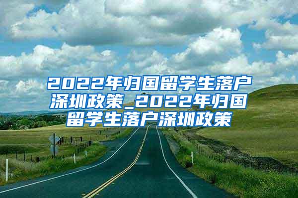 2022年归国留学生落户深圳政策_2022年归国留学生落户深圳政策