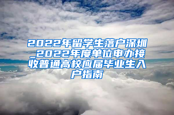 2022年留学生落户深圳_2022年度单位申办接收普通高校应届毕业生入户指南