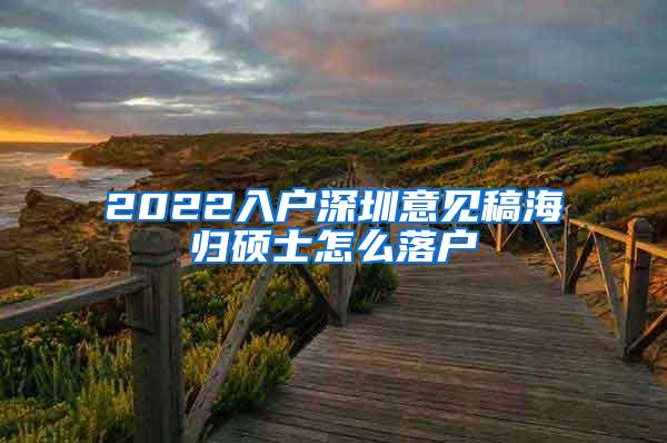 2022入户深圳意见稿海归硕士怎么落户