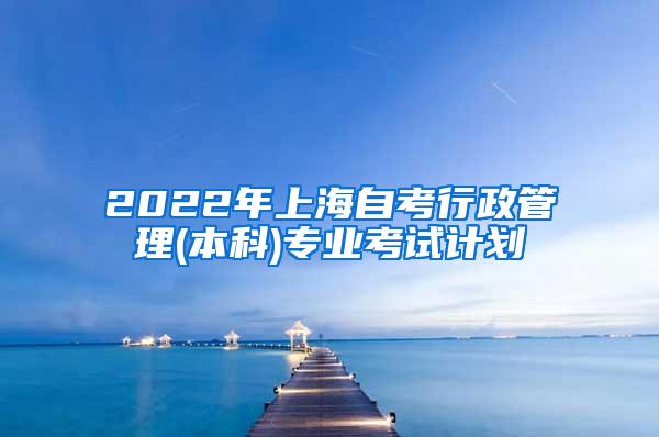 2022年上海自考行政管理(本科)专业考试计划