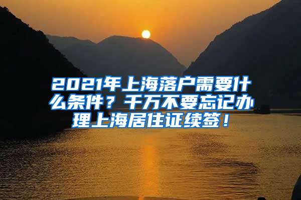 2021年上海落户需要什么条件？千万不要忘记办理上海居住证续签！