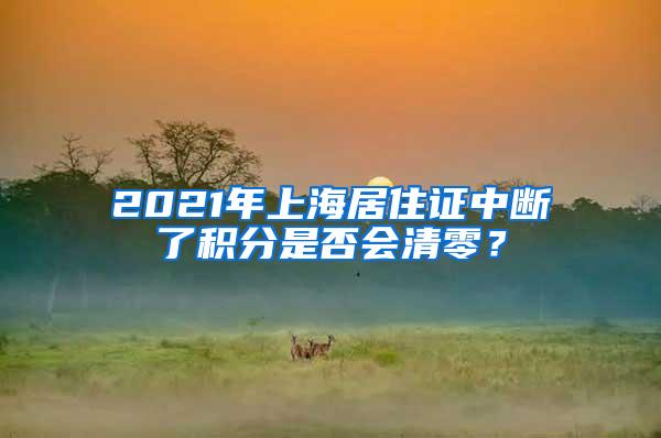 2021年上海居住证中断了积分是否会清零？