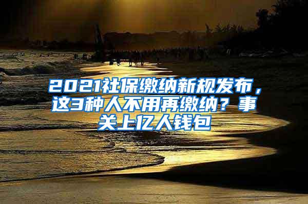 2021社保缴纳新规发布，这3种人不用再缴纳？事关上亿人钱包