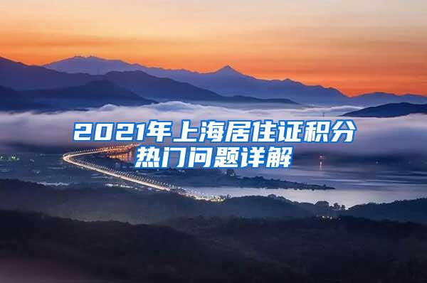 2021年上海居住证积分热门问题详解