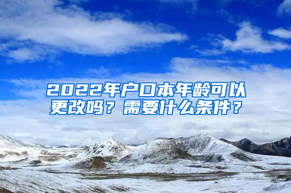 2022年户口本年龄可以更改吗？需要什么条件？