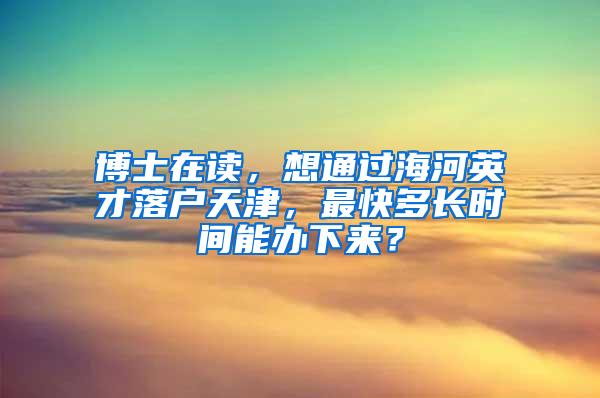 博士在读，想通过海河英才落户天津，最快多长时间能办下来？