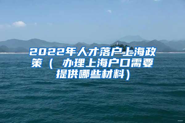 2022年人才落户上海政策（ 办理上海户口需要提供哪些材料）