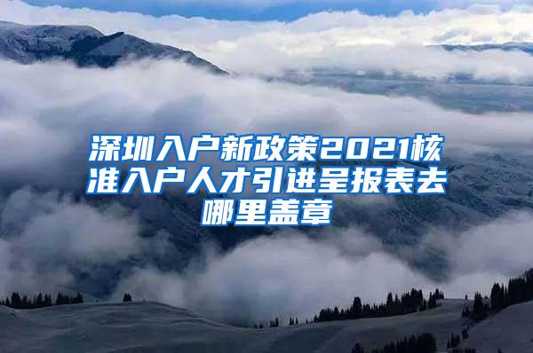 深圳入户新政策2021核准入户人才引进呈报表去哪里盖章