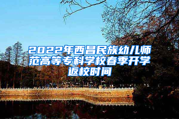 2022年西昌民族幼儿师范高等专科学校春季开学返校时间