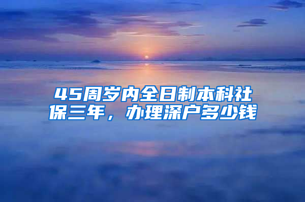 45周岁内全日制本科社保三年，办理深户多少钱