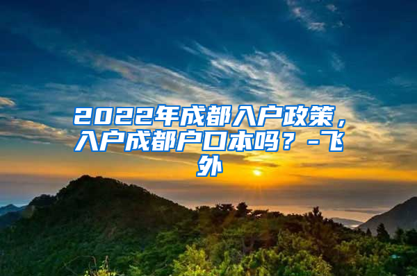 2022年成都入户政策，入户成都户口本吗？-飞外