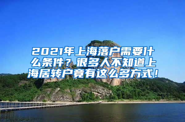 2021年上海落户需要什么条件？很多人不知道上海居转户竟有这么多方式！