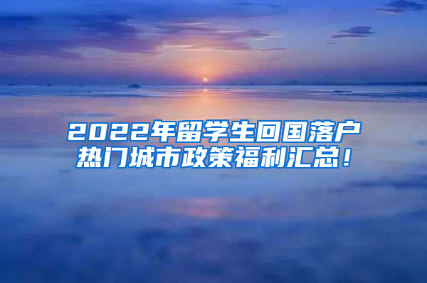 2022年留学生回国落户热门城市政策福利汇总！