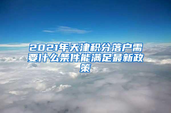 2021年天津积分落户需要什么条件能满足最新政策