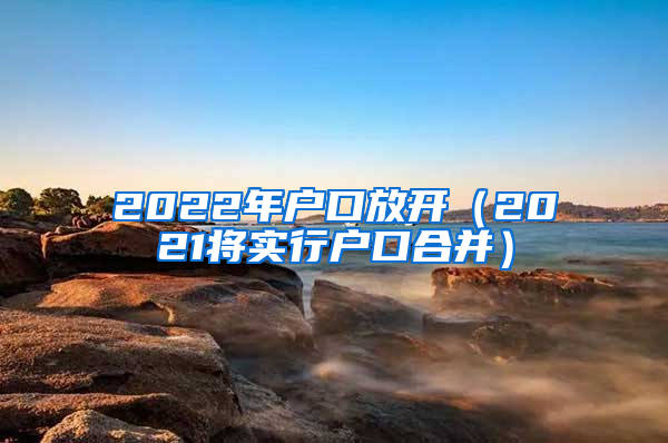 2022年户口放开（2021将实行户口合并）